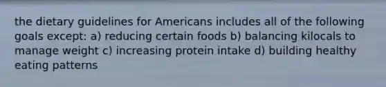 the dietary guidelines for Americans includes all of the following goals except: a) reducing certain foods b) balancing kilocals to manage weight c) increasing protein intake d) building healthy eating patterns