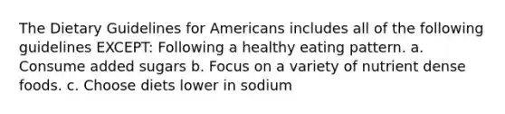 The Dietary Guidelines for Americans includes all of the following guidelines EXCEPT: Following a healthy eating pattern. a. Consume added sugars b. Focus on a variety of nutrient dense foods. c. Choose diets lower in sodium