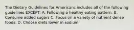 The Dietary Guidelines for Americans includes all of the following guidelines EXCEPT: A. Following a healthy eating pattern. B. Consume added sugars C. Focus on a variety of nutrient dense foods. D. Choose diets lower in sodium