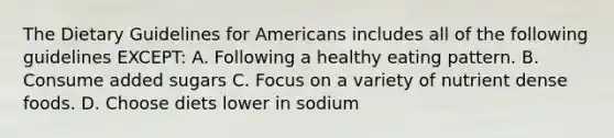 The Dietary Guidelines for Americans includes all of the following guidelines EXCEPT: A. Following a healthy eating pattern. B. Consume added sugars C. Focus on a variety of nutrient dense foods. D. Choose diets lower in sodium