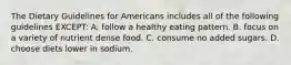 The Dietary Guidelines for Americans includes all of the following guidelines EXCEPT: A. follow a healthy eating pattern. B. focus on a variety of nutrient dense food. C. consume no added sugars. D. choose diets lower in sodium.