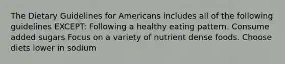 The Dietary Guidelines for Americans includes all of the following guidelines EXCEPT: Following a healthy eating pattern. Consume added sugars Focus on a variety of nutrient dense foods. Choose diets lower in sodium