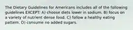 The Dietary Guidelines for Americans includes all of the following guidelines EXCEPT: A) choose diets lower in sodium. B) focus on a variety of nutrient dense food. C) follow a healthy eating pattern. D) consume no added sugars.