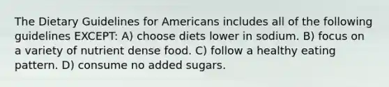 The Dietary Guidelines for Americans includes all of the following guidelines EXCEPT: A) choose diets lower in sodium. B) focus on a variety of nutrient dense food. C) follow a healthy eating pattern. D) consume no added sugars.