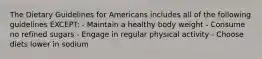 The Dietary Guidelines for Americans includes all of the following guidelines EXCEPT: - Maintain a healthy body weight - Consume no refined sugars - Engage in regular physical activity - Choose diets lower in sodium