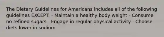 The Dietary Guidelines for Americans includes all of the following guidelines EXCEPT: - Maintain a healthy body weight - Consume no refined sugars - Engage in regular physical activity - Choose diets lower in sodium