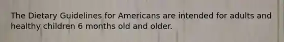 The Dietary Guidelines for Americans are intended for adults and healthy children 6 months old and older.