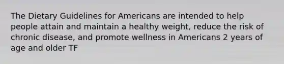 The Dietary Guidelines for Americans are intended to help people attain and maintain a healthy weight, reduce the risk of chronic disease, and promote wellness in Americans 2 years of age and older TF