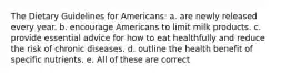 The Dietary Guidelines for Americans: a. are newly released every year. b. encourage Americans to limit milk products. c. provide essential advice for how to eat healthfully and reduce the risk of chronic diseases. d. outline the health benefit of specific nutrients. e. All of these are correct