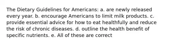 The Dietary Guidelines for Americans: a. are newly released every year. b. encourage Americans to limit milk products. c. provide essential advice for how to eat healthfully and reduce the risk of chronic diseases. d. outline the health benefit of specific nutrients. e. All of these are correct