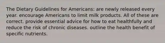 The Dietary Guidelines for Americans: are newly released every year. encourage Americans to limit milk products. All of these are correct. provide essential advice for how to eat healthfully and reduce the risk of chronic diseases. outline the health benefit of specific nutrients.