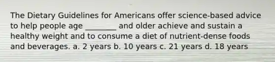 The Dietary Guidelines for Americans offer science-based advice to help people age ________ and older achieve and sustain a healthy weight and to consume a diet of nutrient-dense foods and beverages. a. 2 years b. 10 years c. 21 years d. 18 years