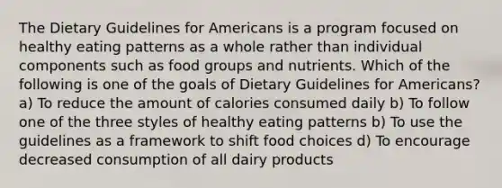 The Dietary Guidelines for Americans is a program focused on healthy eating patterns as a whole rather than individual components such as food groups and nutrients. Which of the following is one of the goals of Dietary Guidelines for Americans? a) To reduce the amount of calories consumed daily b) To follow one of the three styles of healthy eating patterns b) To use the guidelines as a framework to shift food choices d) To encourage decreased consumption of all dairy products