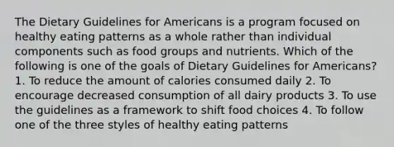 The Dietary Guidelines for Americans is a program focused on healthy eating patterns as a whole rather than individual components such as food groups and nutrients. Which of the following is one of the goals of Dietary Guidelines for Americans? 1. To reduce the amount of calories consumed daily 2. To encourage decreased consumption of all dairy products 3. To use the guidelines as a framework to shift food choices 4. To follow one of the three styles of healthy eating patterns