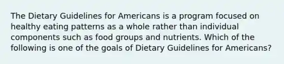 The Dietary Guidelines for Americans is a program focused on healthy eating patterns as a whole rather than individual components such as food groups and nutrients. Which of the following is one of the goals of Dietary Guidelines for Americans?