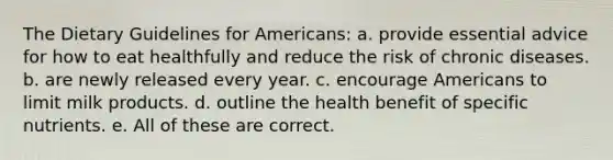 The Dietary Guidelines for Americans: a. provide essential advice for how to eat healthfully and reduce the risk of chronic diseases. b. are newly released every year. c. encourage Americans to limit milk products. d. outline the health benefit of specific nutrients. e. All of these are correct.