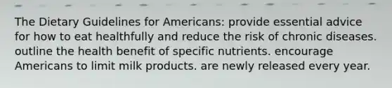 The Dietary Guidelines for Americans: provide essential advice for how to eat healthfully and reduce the risk of chronic diseases. outline the health benefit of specific nutrients. encourage Americans to limit milk products. are newly released every year.