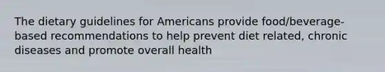 The dietary guidelines for Americans provide food/beverage-based recommendations to help prevent diet related, chronic diseases and promote overall health