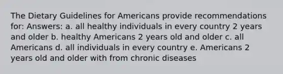 The Dietary Guidelines for Americans provide recommendations for: Answers: a. all healthy individuals in every country 2 years and older b. healthy Americans 2 years old and older c. all Americans d. all individuals in every country e. Americans 2 years old and older with from chronic diseases