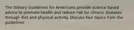 The Dietary Guidelines for Americans provide science based advice to promote health and reduce risk for chronic diseases through diet and physical activity. Discuss four topics from the guidelines
