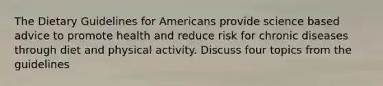 The Dietary Guidelines for Americans provide science based advice to promote health and reduce risk for chronic diseases through diet and physical activity. Discuss four topics from the guidelines