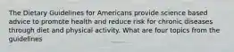 The Dietary Guidelines for Americans provide science based advice to promote health and reduce risk for chronic diseases through diet and physical activity. What are four topics from the guidelines