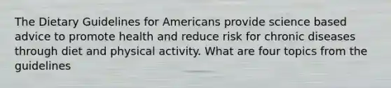 The Dietary Guidelines for Americans provide science based advice to promote health and reduce risk for chronic diseases through diet and physical activity. What are four topics from the guidelines