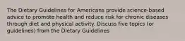 The Dietary Guidelines for Americans provide science-based advice to promote health and reduce risk for chronic diseases through diet and physical activity. Discuss five topics (or guidelines) from the Dietary Guidelines