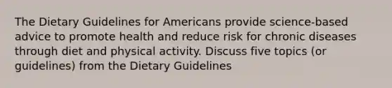 The Dietary Guidelines for Americans provide science-based advice to promote health and reduce risk for chronic diseases through diet and physical activity. Discuss five topics (or guidelines) from the Dietary Guidelines