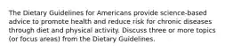 The Dietary Guidelines for Americans provide science-based advice to promote health and reduce risk for chronic diseases through diet and physical activity. Discuss three or more topics (or focus areas) from the Dietary Guidelines.