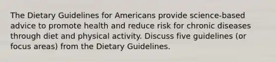 The Dietary Guidelines for Americans provide science-based advice to promote health and reduce risk for chronic diseases through diet and physical activity. Discuss five guidelines (or focus areas) from the Dietary Guidelines.