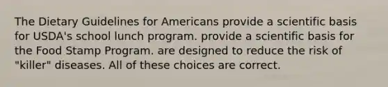 The Dietary Guidelines for Americans provide a scientific basis for USDA's school lunch program. provide a scientific basis for the Food Stamp Program. are designed to reduce the risk of "killer" diseases. All of these choices are correct.