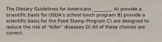 The Dietary Guidelines for Americans ________. A) provide a scientific basis for USDA's school lunch program B) provide a scientific basis for the Food Stamp Program C) are designed to reduce the risk of "killer" diseases D) All of these choices are correct.