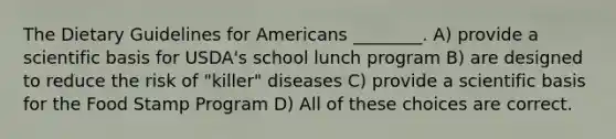 The Dietary Guidelines for Americans ________. A) provide a scientific basis for USDA's school lunch program B) are designed to reduce the risk of "killer" diseases C) provide a scientific basis for the Food Stamp Program D) All of these choices are correct.