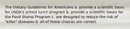 The Dietary Guidelines for Americans a. provide a scientific basis for USDA's school lunch program b. provide a scientific bases for the Food Stamp Program c. are designed to reduce the risk of "killer" diseases d. all of these choices are correct