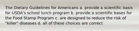 The Dietary Guidelines for Americans a. provide a scientific basis for USDA's school lunch program b. provide a scientific bases for the Food Stamp Program c. are designed to reduce the risk of "killer" diseases d. all of these choices are correct