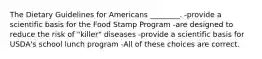 The Dietary Guidelines for Americans ________. -provide a scientific basis for the Food Stamp Program -are designed to reduce the risk of "killer" diseases -provide a scientific basis for USDA's school lunch program -All of these choices are correct.