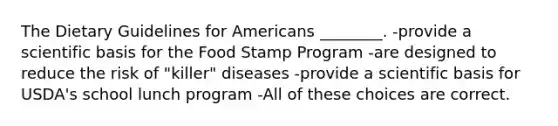 The Dietary Guidelines for Americans ________. -provide a scientific basis for the Food Stamp Program -are designed to reduce the risk of "killer" diseases -provide a scientific basis for USDA's school lunch program -All of these choices are correct.