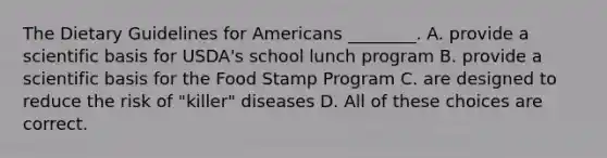 The Dietary Guidelines for Americans ________. A. provide a scientific basis for USDA's school lunch program B. provide a scientific basis for the Food Stamp Program C. are designed to reduce the risk of "killer" diseases D. All of these choices are correct.