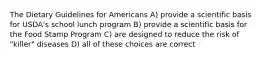 The Dietary Guidelines for Americans A) provide a scientific basis for USDA's school lunch program B) provide a scientific basis for the Food Stamp Program C) are designed to reduce the risk of "killer" diseases D) all of these choices are correct