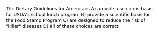 The Dietary Guidelines for Americans A) provide a scientific basis for USDA's school lunch program B) provide a scientific basis for the Food Stamp Program C) are designed to reduce the risk of "killer" diseases D) all of these choices are correct