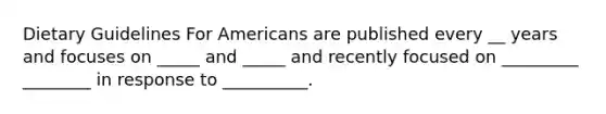 Dietary Guidelines For Americans are published every __ years and focuses on _____ and _____ and recently focused on _________ ________ in response to __________.