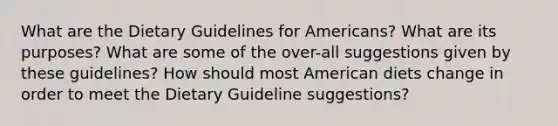 What are the Dietary Guidelines for Americans? What are its purposes? What are some of the over-all suggestions given by these guidelines? How should most American diets change in order to meet the Dietary Guideline suggestions?