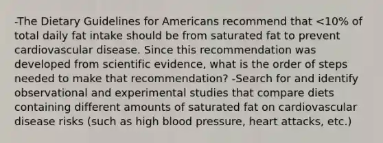 -The Dietary Guidelines for Americans recommend that <10% of total daily fat intake should be from saturated fat to prevent cardiovascular disease. Since this recommendation was developed from scientific evidence, what is the order of steps needed to make that recommendation? -Search for and identify observational and experimental studies that compare diets containing different amounts of saturated fat on cardiovascular disease risks (such as high blood pressure, heart attacks, etc.)