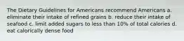 The Dietary Guidelines for Americans recommend Americans a. eliminate their intake of refined grains b. reduce their intake of seafood c. limit added sugars to less than 10% of total calories d. eat calorically dense food