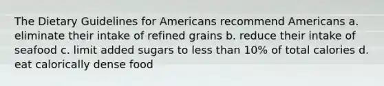 The Dietary Guidelines for Americans recommend Americans a. eliminate their intake of refined grains b. reduce their intake of seafood c. limit added sugars to less than 10% of total calories d. eat calorically dense food