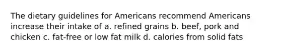 The dietary guidelines for Americans recommend Americans increase their intake of a. refined grains b. beef, pork and chicken c. fat-free or low fat milk d. calories from solid fats