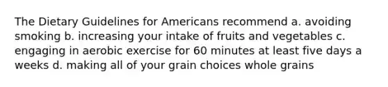 The Dietary Guidelines for Americans recommend a. avoiding smoking b. increasing your intake of fruits and vegetables c. engaging in aerobic exercise for 60 minutes at least five days a weeks d. making all of your grain choices whole grains