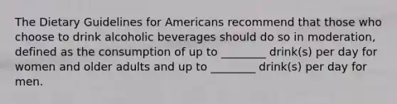 The Dietary Guidelines for Americans recommend that those who choose to drink alcoholic beverages should do so in moderation, defined as the consumption of up to ________ drink(s) per day for women and older adults and up to ________ drink(s) per day for men.