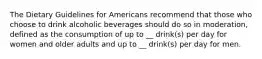 The Dietary Guidelines for Americans recommend that those who choose to drink alcoholic beverages should do so in moderation, defined as the consumption of up to __ drink(s) per day for women and older adults and up to __ drink(s) per day for men.